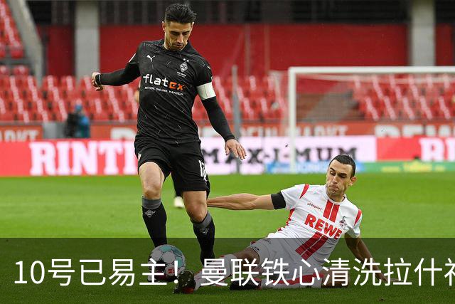 10号已易主！曼联铁心清洗拉什福德，世界杯成最后赌桌